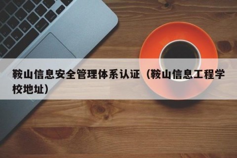鞍山信息安全管理体系认证（鞍山信息工程学校地址）