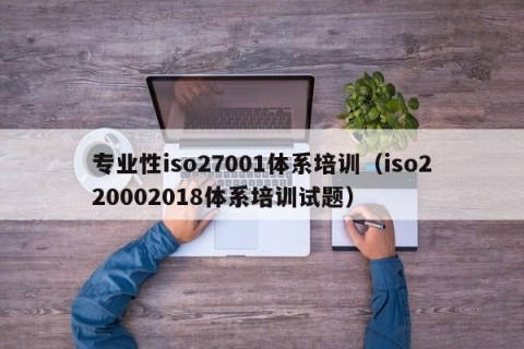 专业性iso27001体系培训（iso220002018体系培训试题）