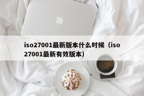 iso27001最新版本什么时候（iso27001最新有效版本）