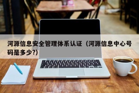 河源信息安全管理体系认证（河源信息中心号码是多少?）