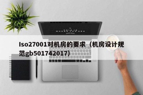 Iso27001对机房的要求（机房设计规范gb501742017）