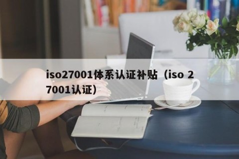 iso27001体系认证补贴（iso 27001认证）