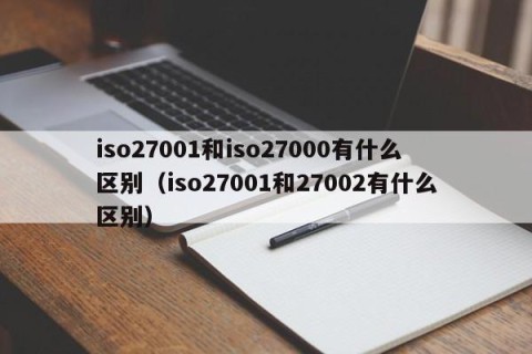 iso27001和iso27000有什么区别（iso27001和27002有什么区别）