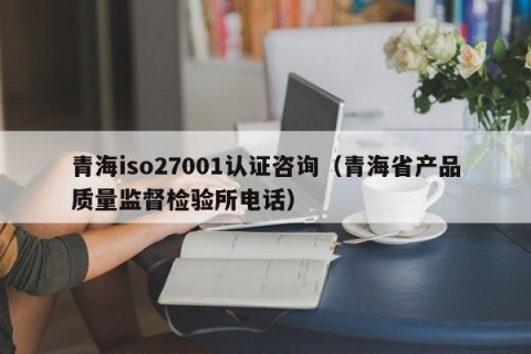 青海iso27001认证咨询（青海省产品质量监督检验所电话）