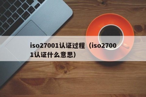 iso27001认证过程（iso27001认证什么意思）