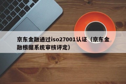 京东金融通过iso27001认证（京东金融根据系统审核评定）