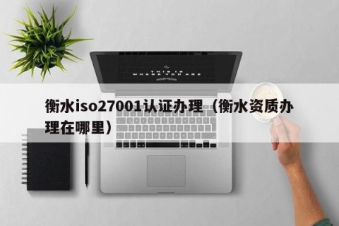衡水iso27001认证办理（衡水资质办理在哪里）