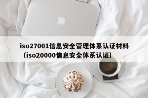 iso27001信息安全管理体系认证材料（iso20000信息安全体系认证）