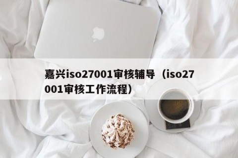 嘉兴iso27001审核辅导（iso27001审核工作流程）