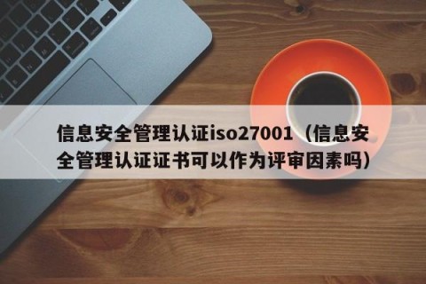 信息安全管理认证iso27001（信息安全管理认证证书可以作为评审因素吗）
