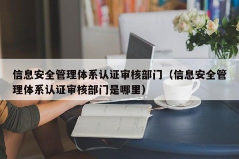 信息安全管理体系认证审核部门（信息安全管理体系认证审核部门是哪里）