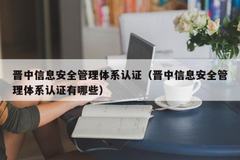 晋中信息安全管理体系认证（晋中信息安全管理体系认证有哪些）
