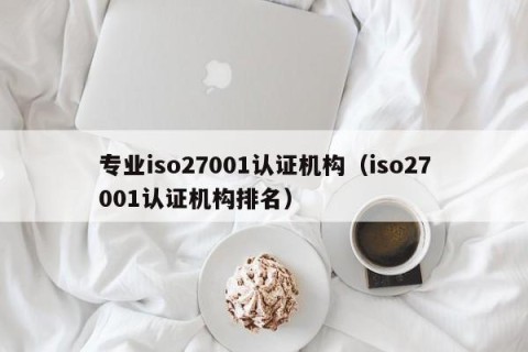 专业iso27001认证机构（iso27001认证机构排名）