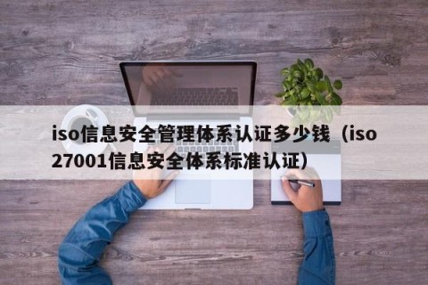 iso信息安全管理体系认证多少钱（iso27001信息安全体系标准认证）