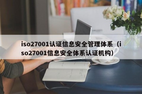 iso27001认证信息安全管理体系（iso27001信息安全体系认证机构）