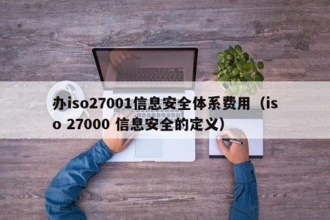 办iso27001信息安全体系费用（iso 27000 信息安全的定义）