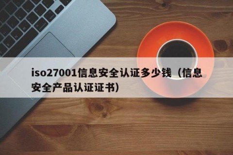 iso27001信息安全认证多少钱（信息安全产品认证证书）