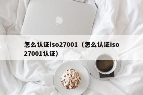怎么认证iso27001（怎么认证iso27001认证）