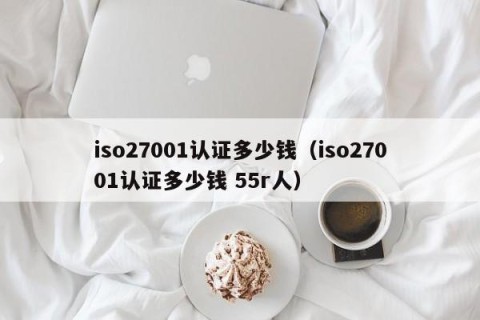 iso27001认证多少钱（iso27001认证多少钱 55r人）