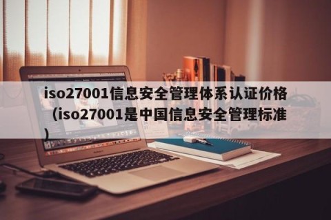 iso27001信息安全管理体系认证价格（iso27001是中国信息安全管理标准）