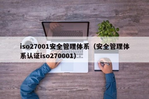 iso27001安全管理体系（安全管理体系认证iso270001）