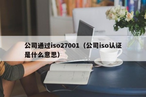 公司通过iso27001（公司iso认证是什么意思）