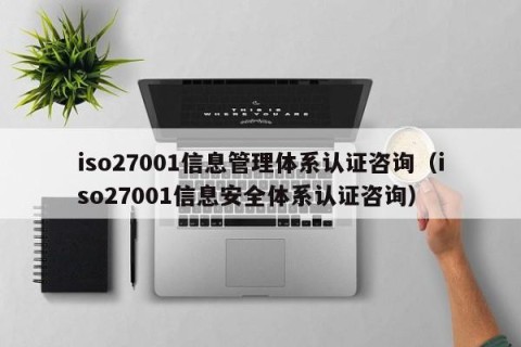 iso27001信息管理体系认证咨询（iso27001信息安全体系认证咨询）
