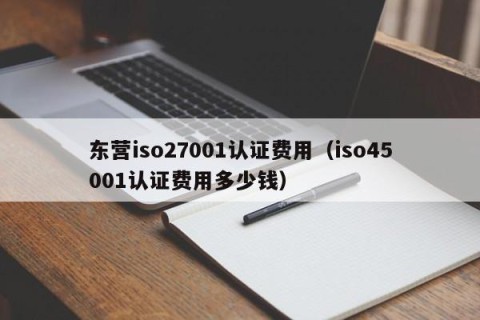 东营iso27001认证费用（iso45001认证费用多少钱）