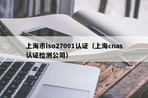 上海市iso27001认证（上海cnas认证检测公司）