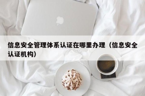 信息安全管理体系认证在哪里办理（信息安全认证机构）