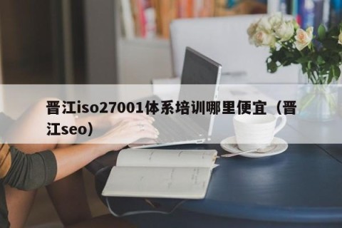 晋江iso27001体系培训哪里便宜（晋江seo）