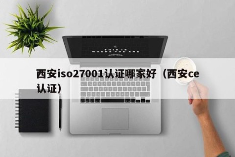 西安iso27001认证哪家好（西安ce认证）