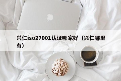 兴仁iso27001认证哪家好（兴仁哪里有）