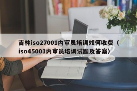 吉林iso27001内审员培训如何收费（iso45001内审员培训试题及答案）
