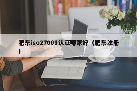 肥东iso27001认证哪家好（肥东注册）