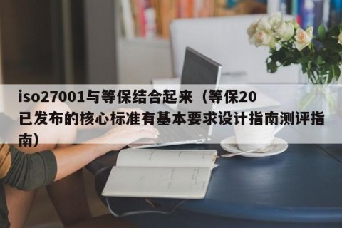 iso27001与等保结合起来（等保20已发布的核心标准有基本要求设计指南测评指南）