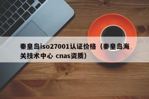 秦皇岛iso27001认证价格（秦皇岛海关技术中心 cnas资质）