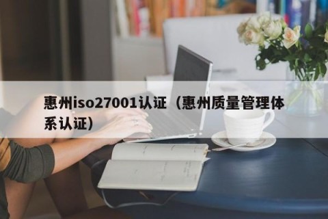 惠州iso27001认证（惠州质量管理体系认证）