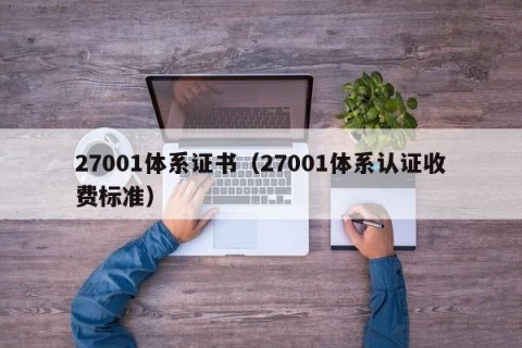 27001体系证书（27001体系认证收费标准）