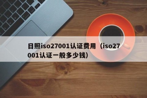 日照iso27001认证费用（iso27001认证一般多少钱）
