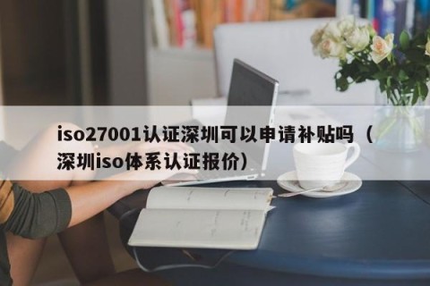iso27001认证深圳可以申请补贴吗（深圳iso体系认证报价）