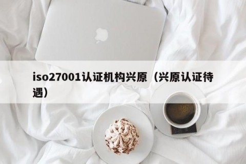 iso27001认证机构兴原（兴原认证待遇）