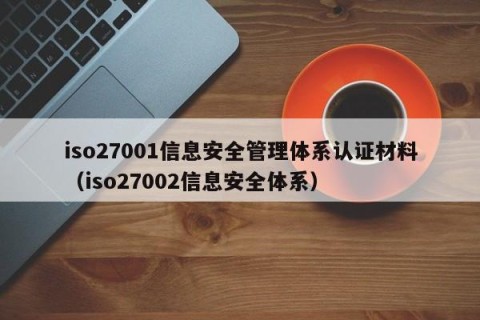 iso27001信息安全管理体系认证材料（iso27002信息安全体系）
