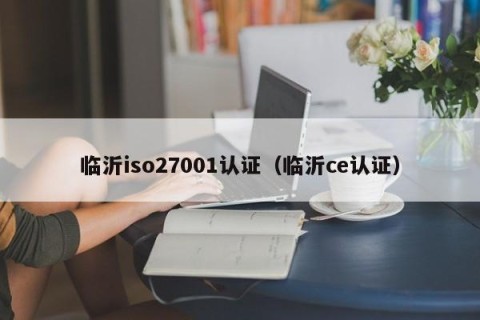 临沂iso27001认证（临沂ce认证）