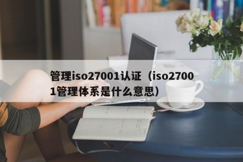 管理iso27001认证（iso27001管理体系是什么意思）