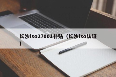 长沙iso27001补贴（长沙iso认证）
