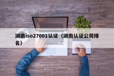湖南iso27001认证（湖南认证公司排名）
