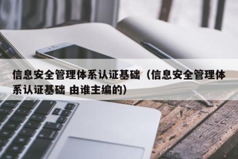 信息安全管理体系认证基础（信息安全管理体系认证基础 由谁主编的）