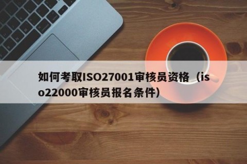 如何考取ISO27001审核员资格（iso22000审核员报名条件）