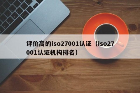 评价高的iso27001认证（iso27001认证机构排名）